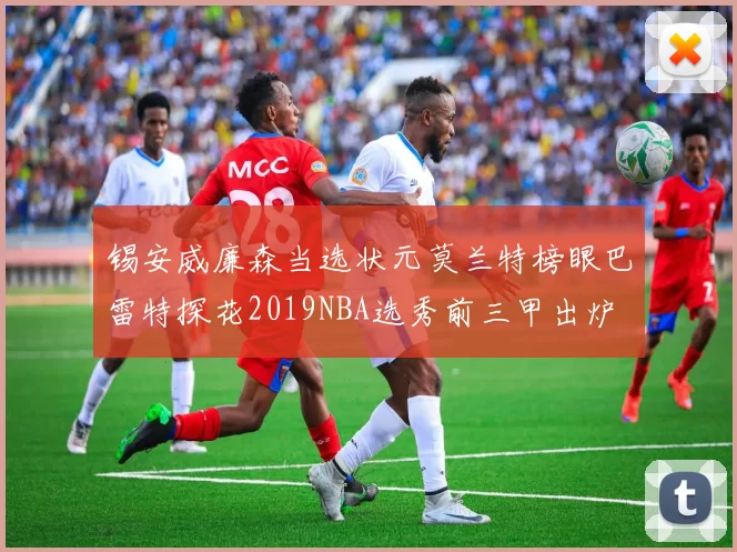 锡安威廉森当选状元莫兰特榜眼巴雷特探花2019NBA选秀前三甲出炉