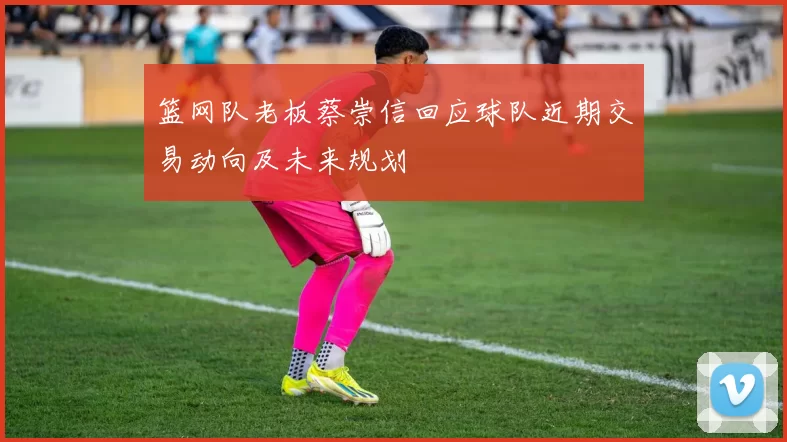 篮网队老板蔡崇信回应球队近期交易动向及未来规划