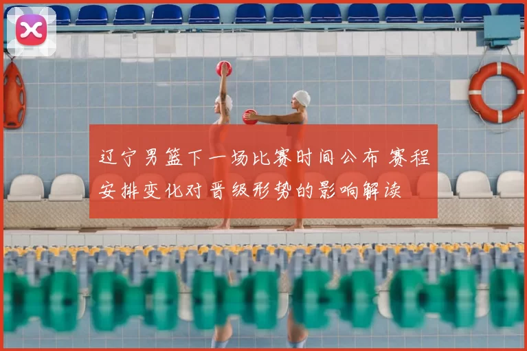 辽宁男篮下一场比赛时间公布 赛程安排变化对晋级形势的影响解读