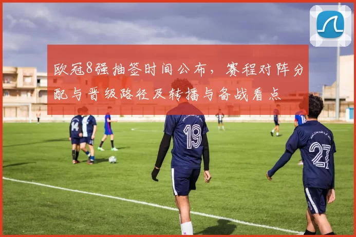 欧冠8强抽签时间公布，赛程对阵分配与晋级路径及转播与备战看点