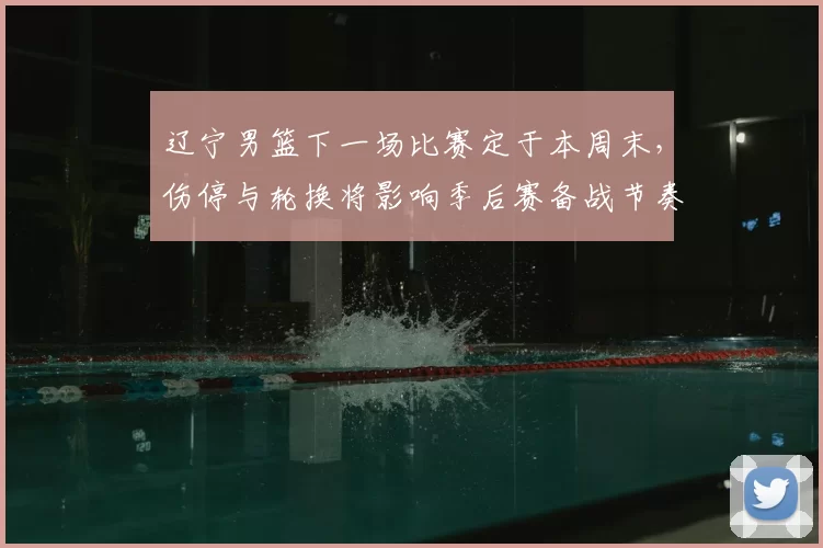 辽宁男篮下一场比赛定于本周末,伤停与轮换将影响季后赛备战节奏