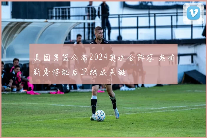 美国男篮公布2024奥运会阵容 老将新秀搭配后卫线成关键