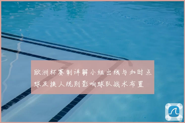 欧洲杯赛制详解小组出线与加时点球及换人规则影响球队战术布置