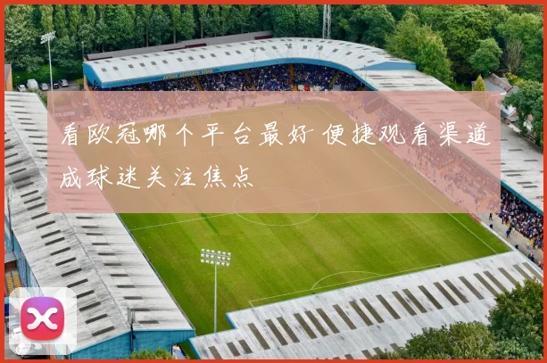 看欧冠哪个平台最好 便捷观看渠道成球迷关注焦点
