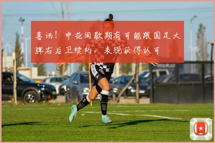 喜讯!申花间歇期有可能跟国足大牌右后卫续约,表现获得认可