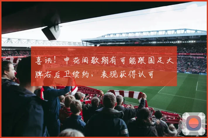 喜讯!申花间歇期有可能跟国足大牌右后卫续约,表现获得认可