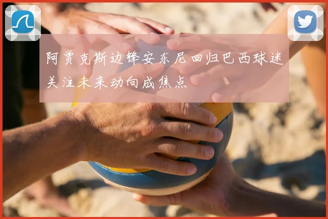 阿贾克斯边锋安东尼回归巴西球迷关注未来动向成焦点