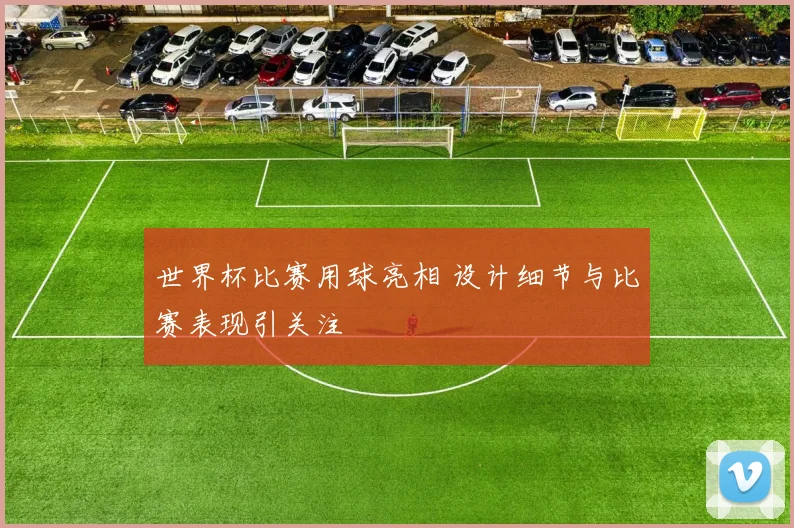 世界杯比赛用球亮相 设计细节与比赛表现引关注