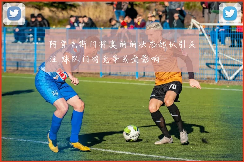 阿贾克斯门将奥纳纳状态起伏引关注 球队门将竞争或受影响