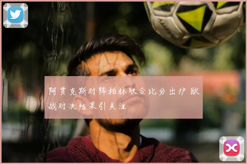 阿贾克斯对阵柏林联合比分出炉 欧战对决结果引关注