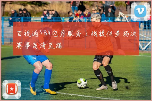 百视通NBA包月服务上线提供多场次赛事高清直播