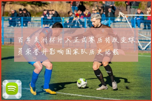 百年美洲杯计入正式赛历将改变球员荣誉并影响国家队历史记载