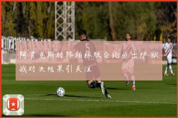 阿贾克斯对阵柏林联合比分出炉 欧战对决结果引关注